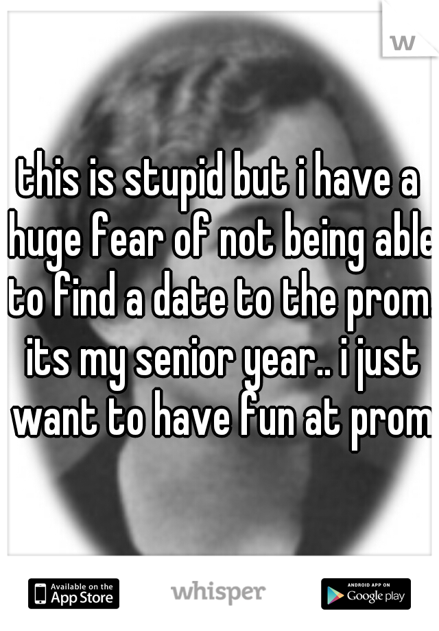this is stupid but i have a huge fear of not being able to find a date to the prom. its my senior year.. i just want to have fun at prom