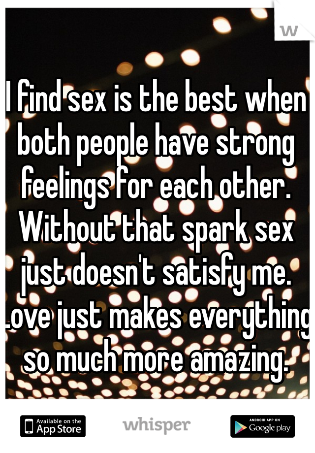 I find sex is the best when both people have strong feelings for each other. Without that spark sex just doesn't satisfy me. Love just makes everything so much more amazing. 