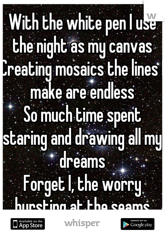 With the white pen I use the night as my canvas
Creating mosaics the lines I make are endless
So much time spent staring and drawing all my dreams
Forget I, the worry bursting at the seams