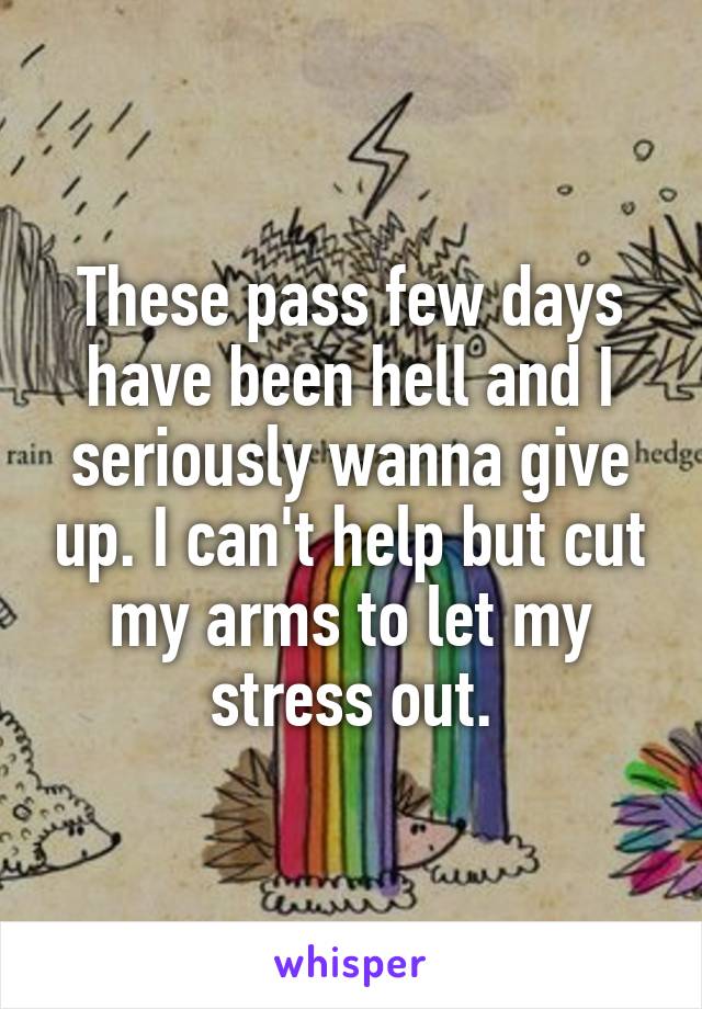 These pass few days have been hell and I seriously wanna give up. I can't help but cut my arms to let my stress out.