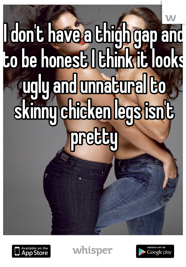 I don't have a thigh gap and to be honest I think it looks ugly and unnatural to skinny chicken legs isn't pretty 