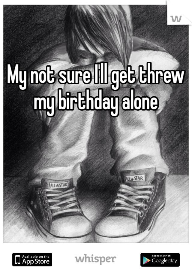 My not sure I'll get threw my birthday alone 
