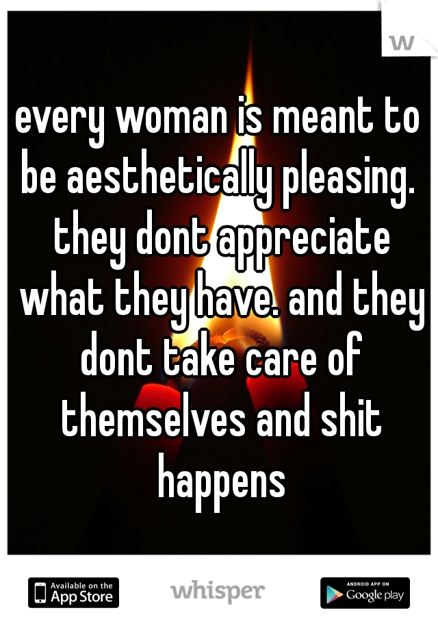 every woman is meant to be aesthetically pleasing.  they dont appreciate what they have. and they dont take care of themselves and shit happens