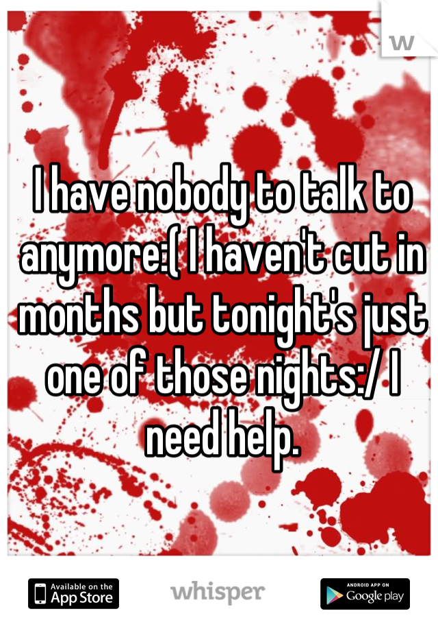 I have nobody to talk to anymore:( I haven't cut in months but tonight's just one of those nights:/ I need help.