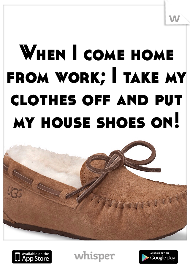 When I come home from work; I take my clothes off and put my house shoes on! 