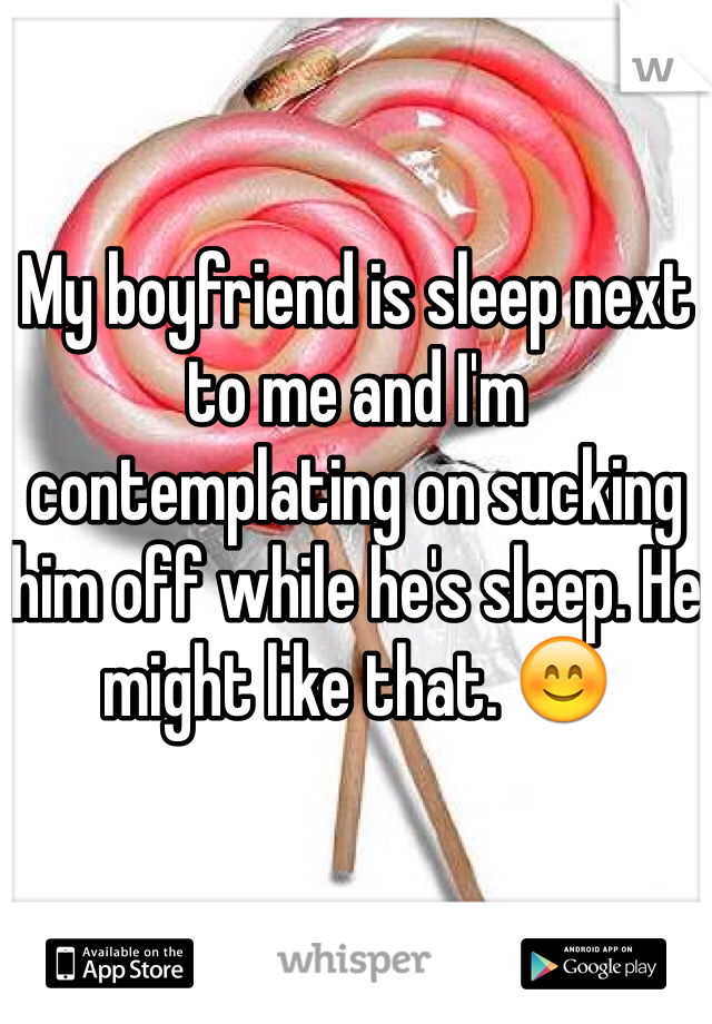 My boyfriend is sleep next to me and I'm contemplating on sucking him off while he's sleep. He might like that. 😊