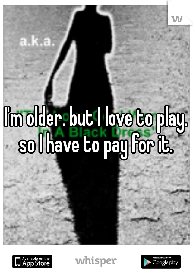 I'm older. but I love to play. so I have to pay for it. 