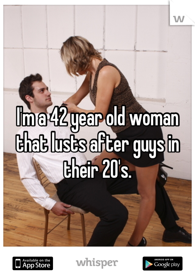I'm a 42 year old woman that lusts after guys in their 20's.