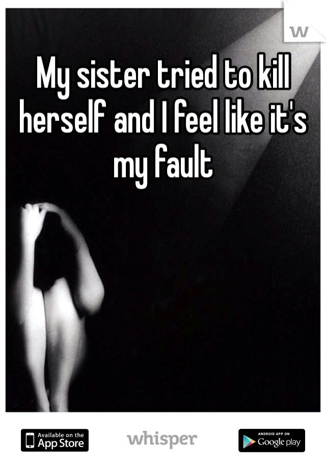 My sister tried to kill herself and I feel like it's my fault 