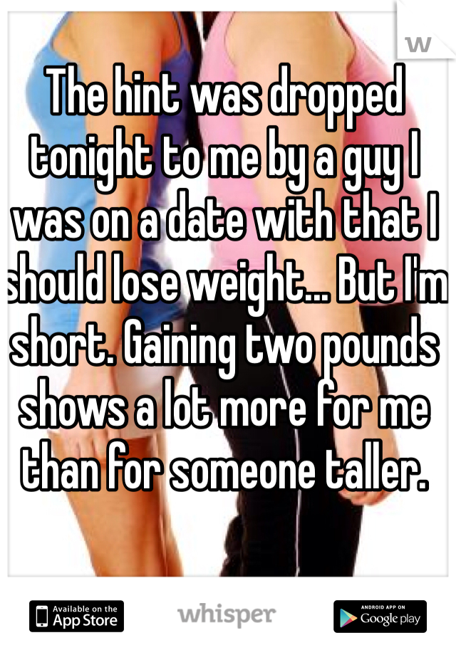 The hint was dropped tonight to me by a guy I was on a date with that I should lose weight... But I'm short. Gaining two pounds shows a lot more for me than for someone taller.