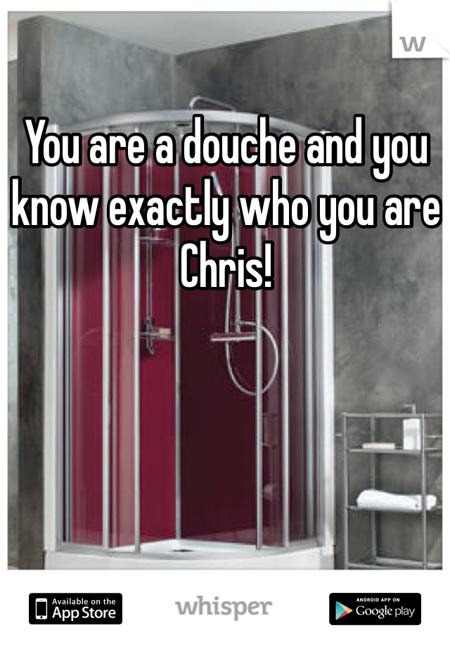 You are a douche and you know exactly who you are Chris! 