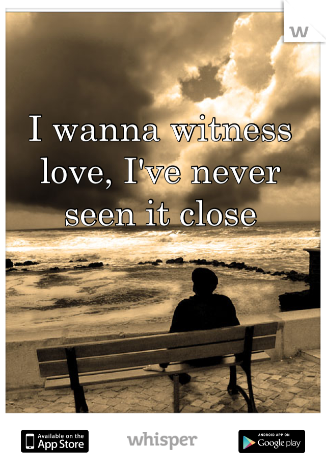 I wanna witness love, I've never seen it close