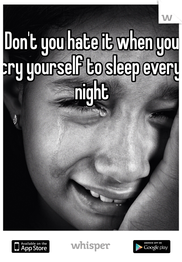 Don't you hate it when you cry yourself to sleep every night 