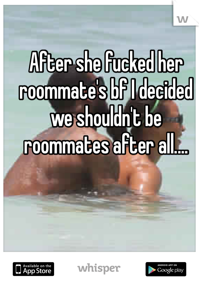 After she fucked her roommate's bf I decided we shouldn't be roommates after all....