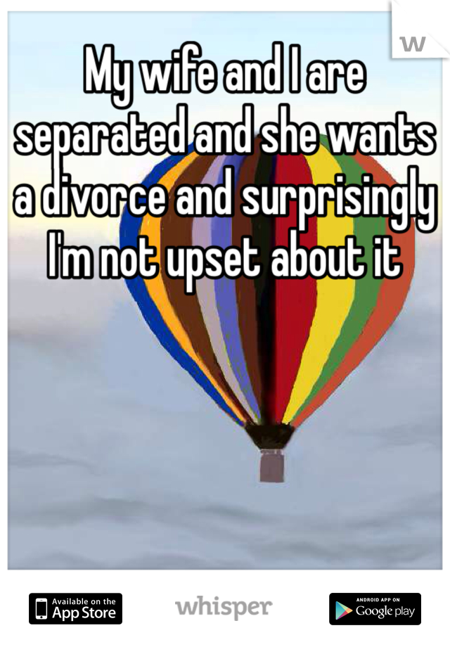 My wife and I are separated and she wants a divorce and surprisingly I'm not upset about it