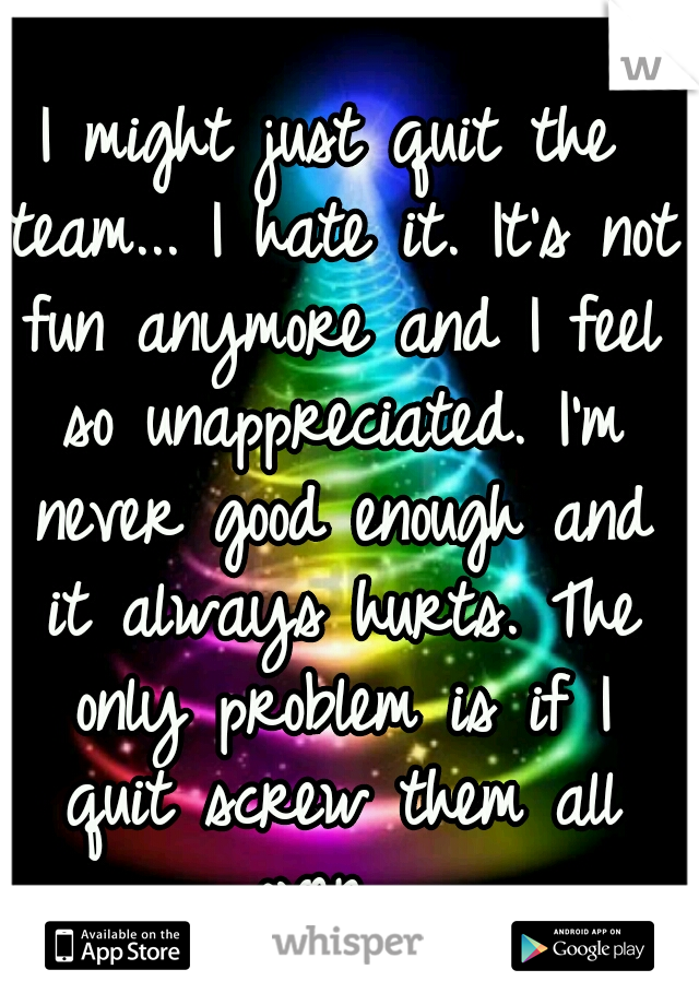 I might just quit the team... I hate it. It's not fun anymore and I feel so unappreciated. I'm never good enough and it always hurts. The only problem is if I quit screw them all over....
