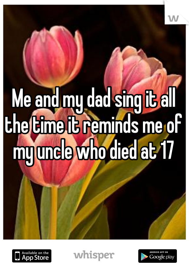 Me and my dad sing it all the time it reminds me of my uncle who died at 17
