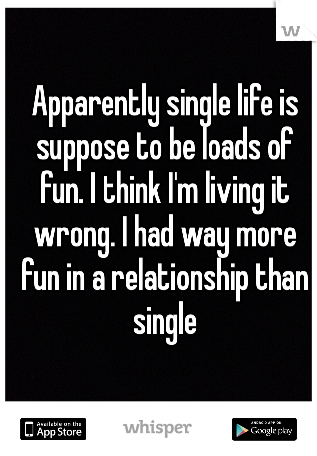 Apparently single life is suppose to be loads of fun. I think I'm living it wrong. I had way more fun in a relationship than single 