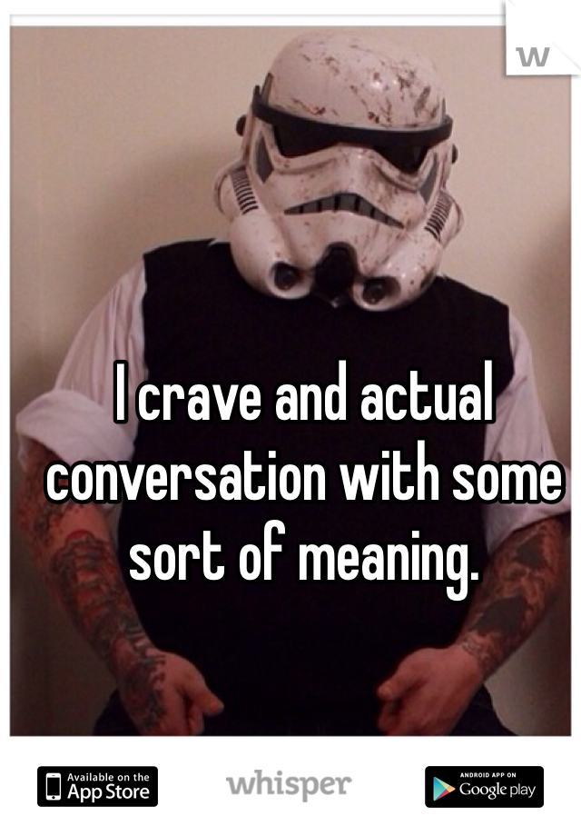 I crave and actual conversation with some sort of meaning. 