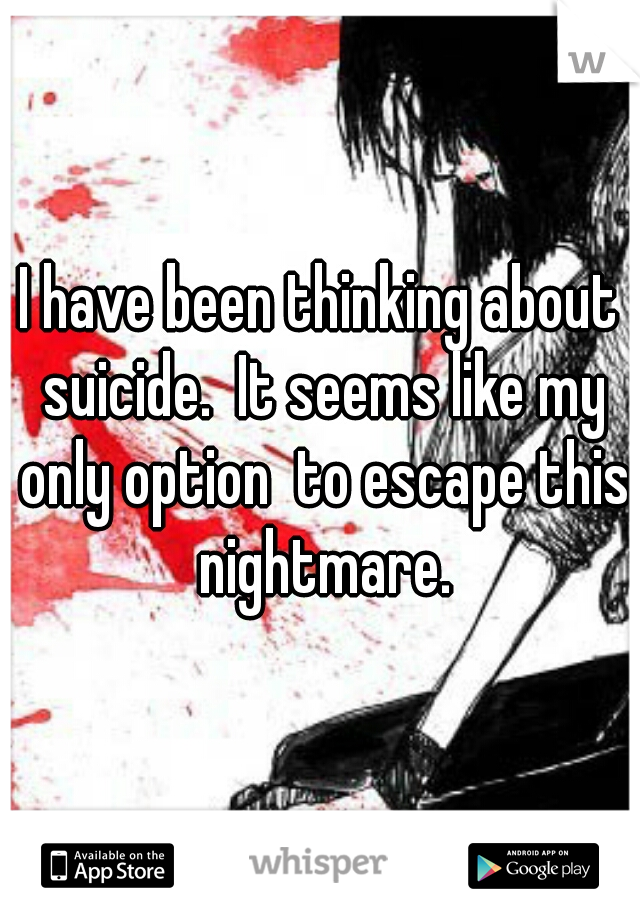 I have been thinking about suicide.  It seems like my only option  to escape this nightmare.