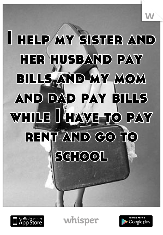 I help my sister and her husband pay bills and my mom and dad pay bills while I have to pay rent and go to school