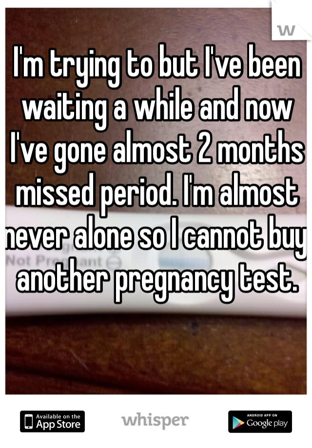 I'm trying to but I've been waiting a while and now I've gone almost 2 months missed period. I'm almost never alone so I cannot buy another pregnancy test.