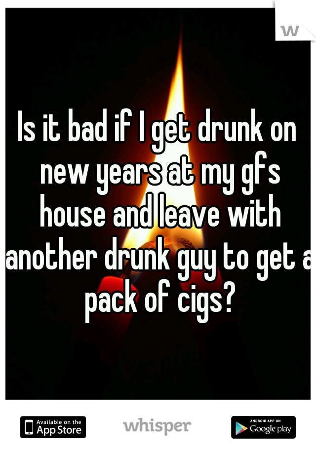 Is it bad if I get drunk on new years at my gfs house and leave with another drunk guy to get a pack of cigs?