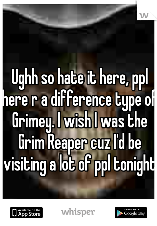 Ughh so hate it here, ppl here r a difference type of Grimey. I wish I was the Grim Reaper cuz I'd be visiting a lot of ppl tonight 