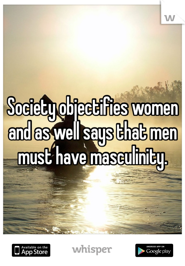 Society objectifies women and as well says that men must have masculinity. 
