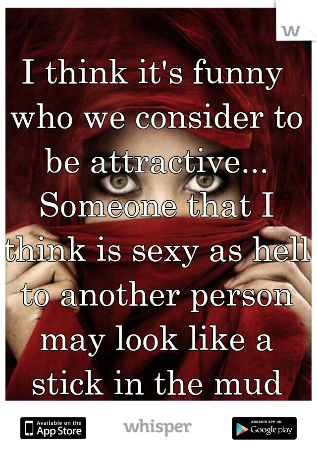 I think it's funny who we consider to be attractive... Someone that I think is sexy as hell to another person may look like a stick in the mud and vice versa.