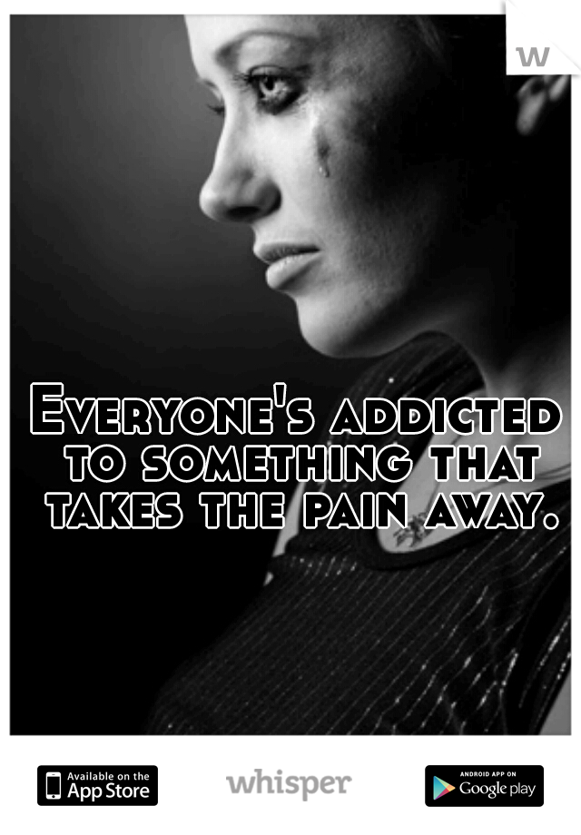 Everyone's addicted to something that takes the pain away.