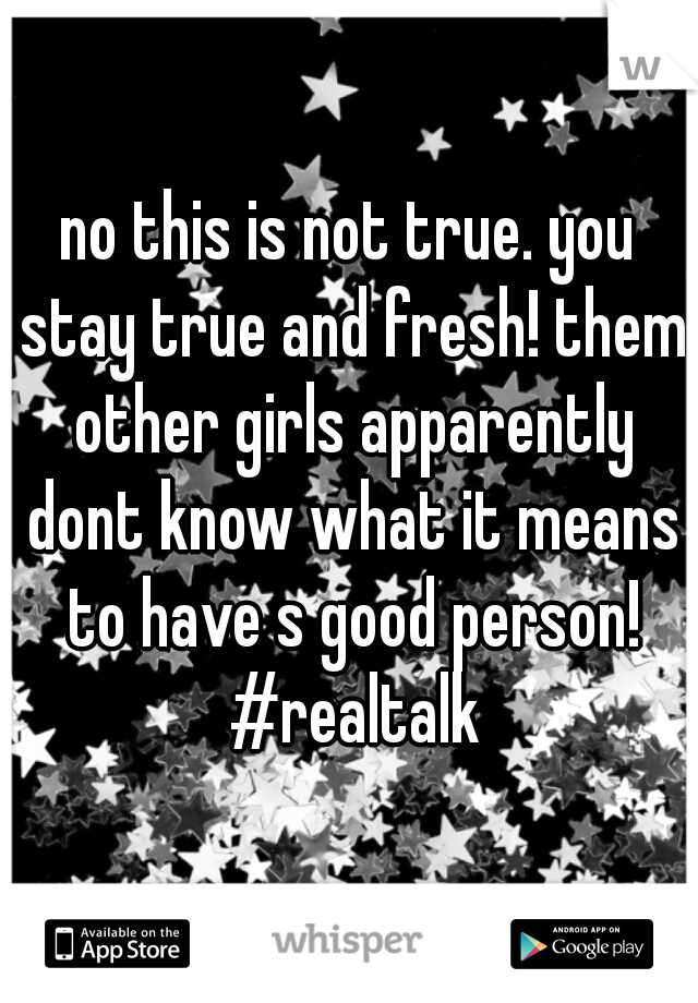 no this is not true. you stay true and fresh! them other girls apparently dont know what it means to have s good person! #realtalk