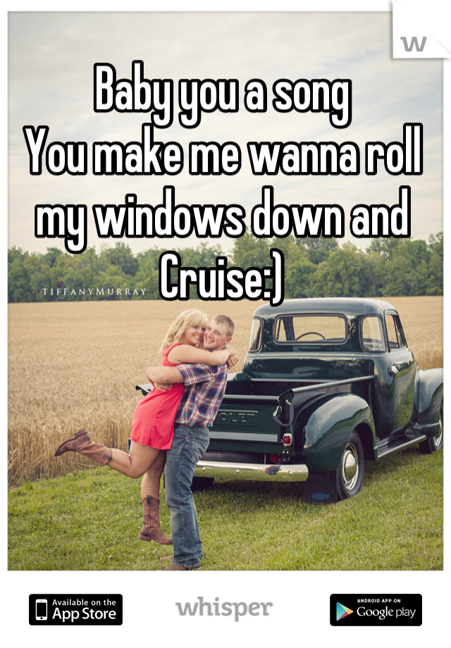 Baby you a song 
You make me wanna roll my windows down and 
Cruise:)