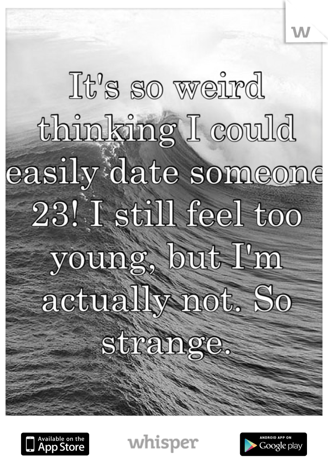 It's so weird thinking I could easily date someone 23! I still feel too young, but I'm actually not. So strange.