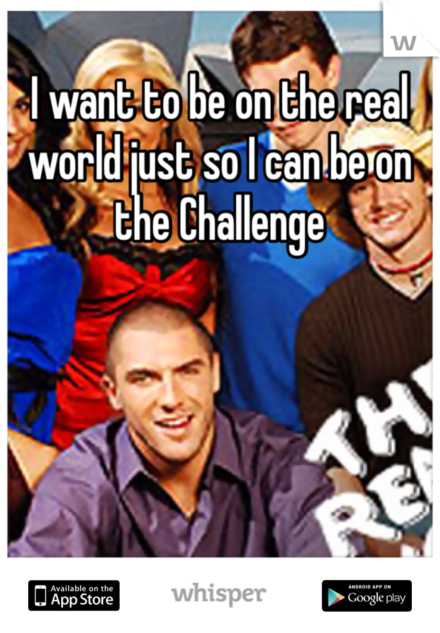 I want to be on the real world just so I can be on the Challenge 