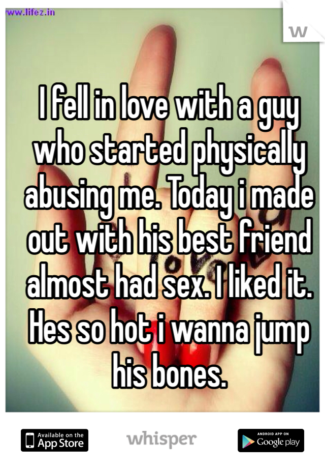 I fell in love with a guy who started physically abusing me. Today i made out with his best friend almost had sex. I liked it. Hes so hot i wanna jump his bones.