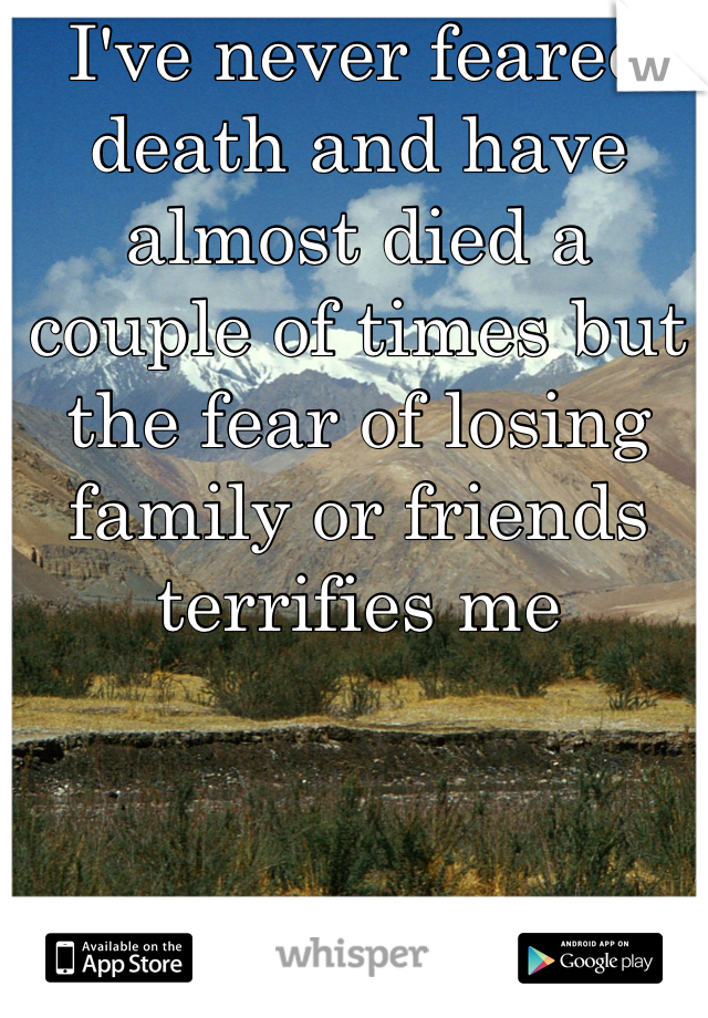 I've never feared death and have almost died a couple of times but the fear of losing family or friends terrifies me 