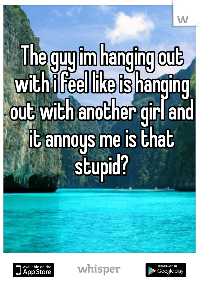 The guy im hanging out with i feel like is hanging out with another girl and it annoys me is that stupid? 
