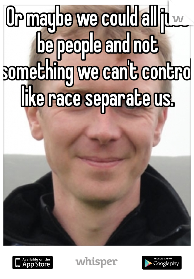 Or maybe we could all just be people and not something we can't control like race separate us.