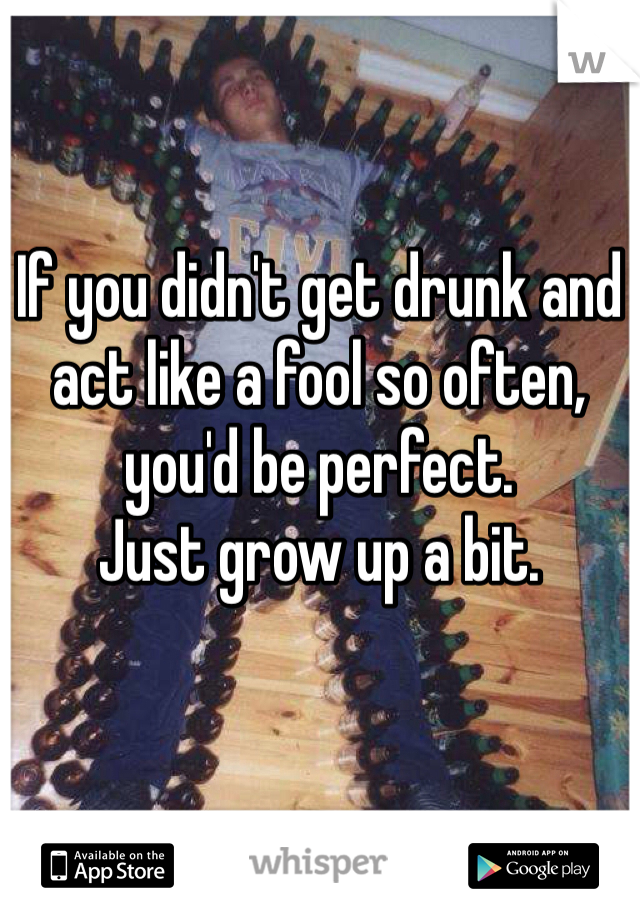 If you didn't get drunk and act like a fool so often, you'd be perfect. 
Just grow up a bit.