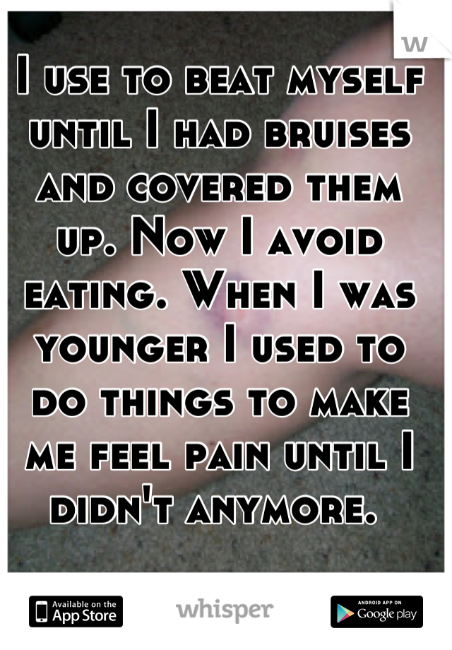 I use to beat myself until I had bruises and covered them up. Now I avoid eating. When I was younger I used to do things to make me feel pain until I didn't anymore. 