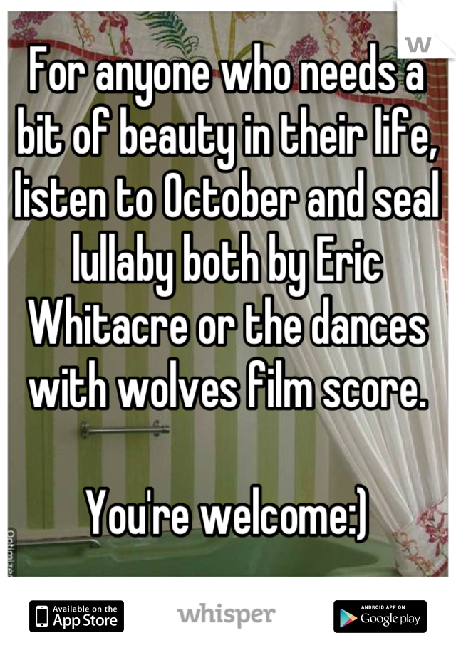 For anyone who needs a bit of beauty in their life, listen to October and seal lullaby both by Eric Whitacre or the dances with wolves film score. 

You're welcome:)