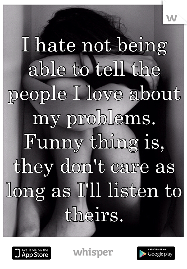 I hate not being able to tell the people I love about my problems. Funny thing is, they don't care as long as I'll listen to theirs.
