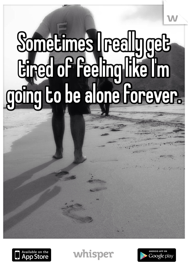 Sometimes I really get tired of feeling like I'm going to be alone forever. 
