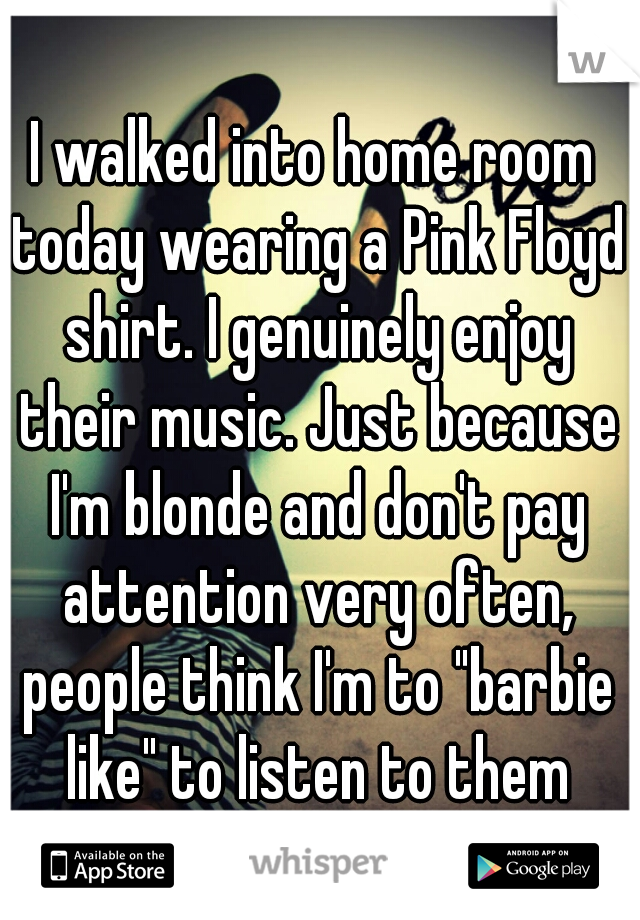 I walked into home room today wearing a Pink Floyd shirt. I genuinely enjoy their music. Just because I'm blonde and don't pay attention very often, people think I'm to "barbie like" to listen to them
