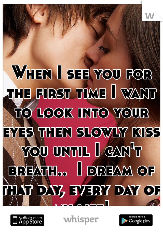 When I see you for the first time I want to look into your eyes then slowly kiss you until I can't breath..  I dream of that day, every day of my life!