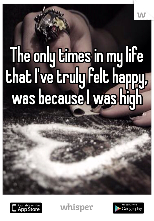 The only times in my life that I've truly felt happy, was because I was high