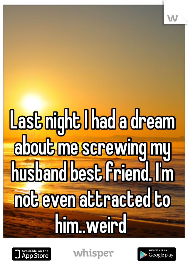 Last night I had a dream about me screwing my husband best friend. I'm not even attracted to him..weird 
