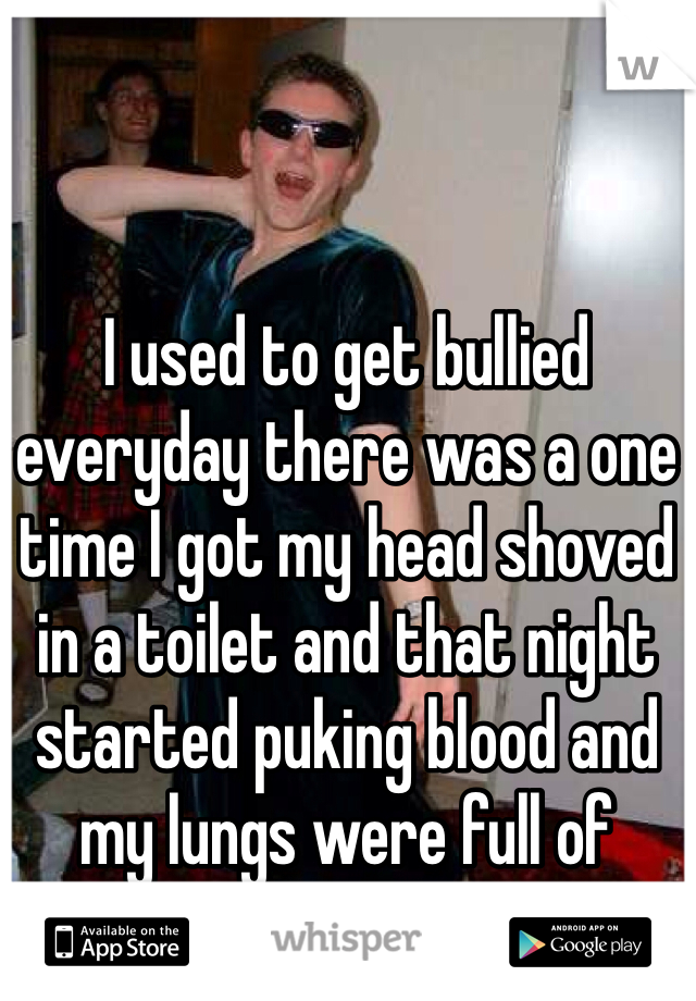 I used to get bullied everyday there was a one time I got my head shoved in a toilet and that night started puking blood and my lungs were full of water.