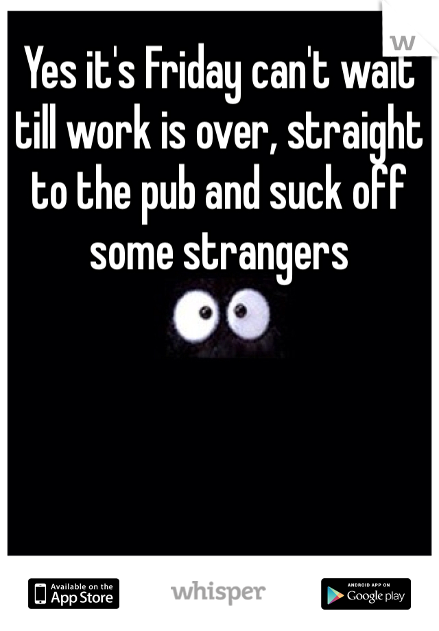 Yes it's Friday can't wait till work is over, straight to the pub and suck off some strangers